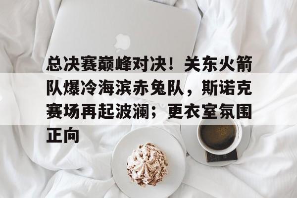 关于总决赛巅峰对决！关东火箭队爆冷海滨赤兔队，斯诺克赛场再起波澜；更衣室氛围正向的信息